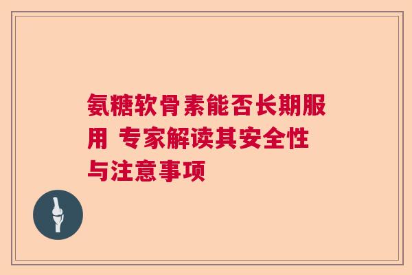 氨糖软骨素能否长期服用 专家解读其安全性与注意事项