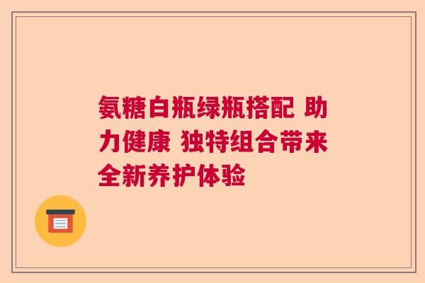 氨糖白瓶绿瓶搭配 助力健康 独特组合带来全新养护体验