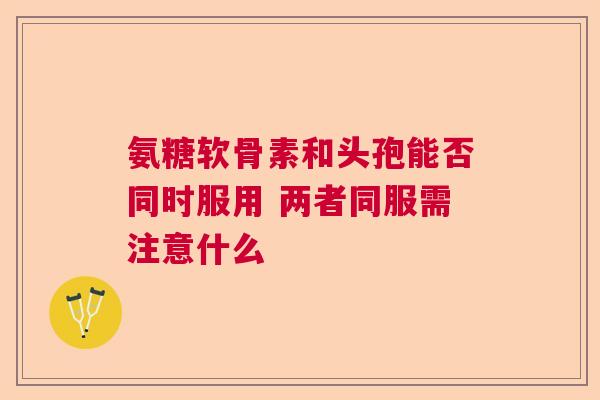 氨糖软骨素和头孢能否同时服用 两者同服需注意什么