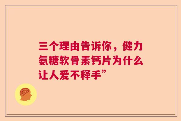 三个理由告诉你，健力氨糖软骨素钙片为什么让人爱不释手”