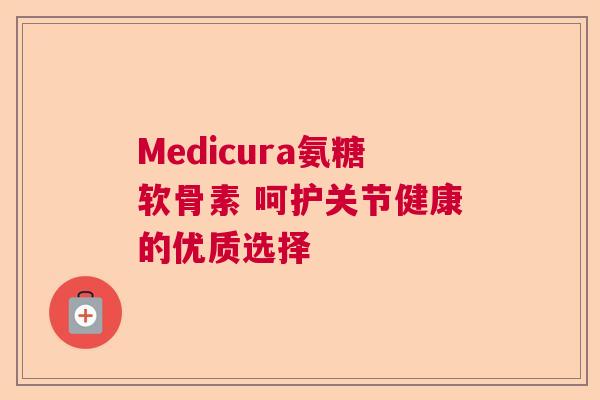 Medicura氨糖软骨素 呵护关节健康的优质选择