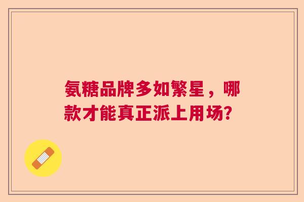 氨糖品牌多如繁星，哪款才能真正派上用场？