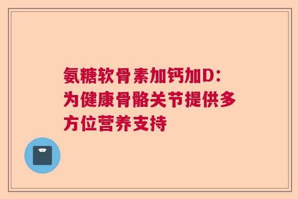 氨糖软骨素加钙加D：为健康骨骼关节提供多方位营养支持