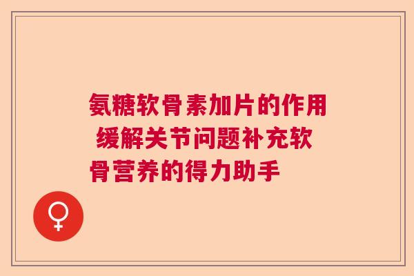 氨糖软骨素加片的作用 缓解关节问题补充软骨营养的得力助手