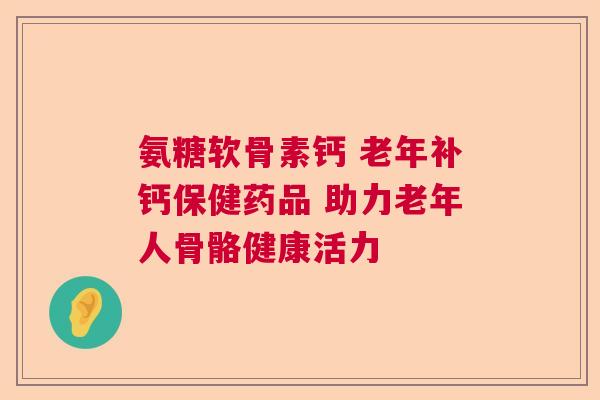 氨糖软骨素钙 老年补钙保健药品 助力老年人骨骼健康活力