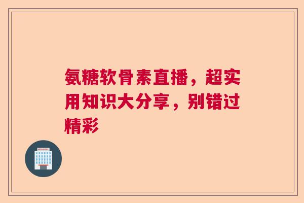 氨糖软骨素直播，超实用知识大分享，别错过精彩