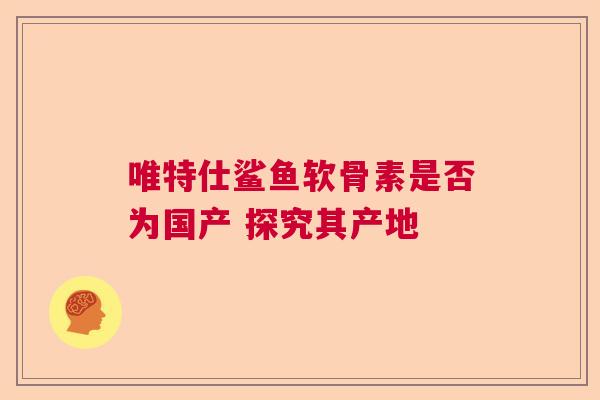 唯特仕鲨鱼软骨素是否为国产 探究其产地