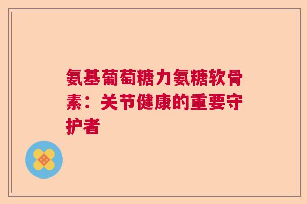氨基葡萄糖力氨糖软骨素：关节健康的重要守护者