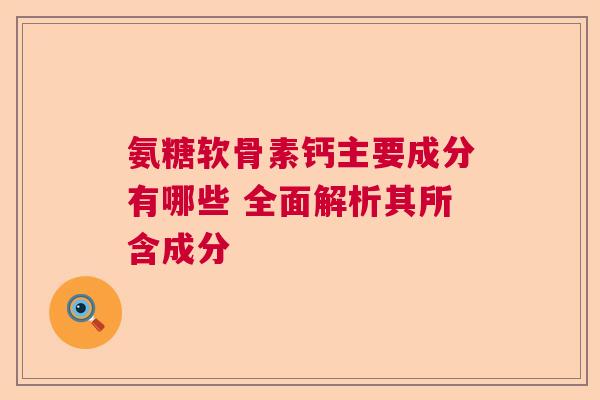 氨糖软骨素钙主要成分有哪些 全面解析其所含成分