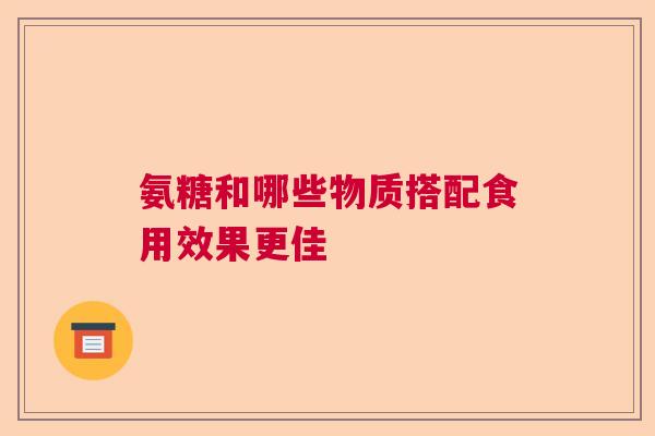 氨糖和哪些物质搭配食用效果更佳