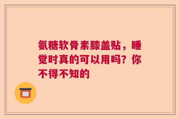 氨糖软骨素膝盖贴，睡觉时真的可以用吗？你不得不知的