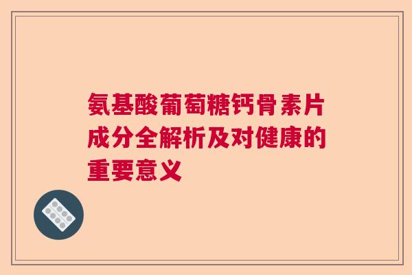 氨基酸葡萄糖钙骨素片成分全解析及对健康的重要意义