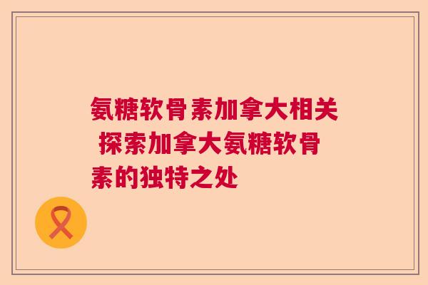 氨糖软骨素加拿大相关 探索加拿大氨糖软骨素的独特之处