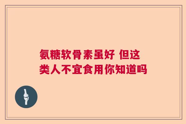 氨糖软骨素虽好 但这类人不宜食用你知道吗