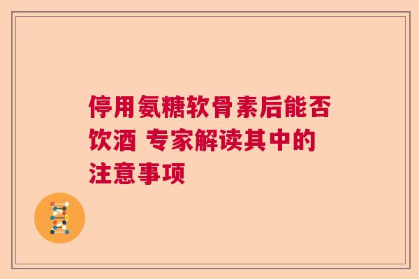 停用氨糖软骨素后能否饮酒 专家解读其中的注意事项