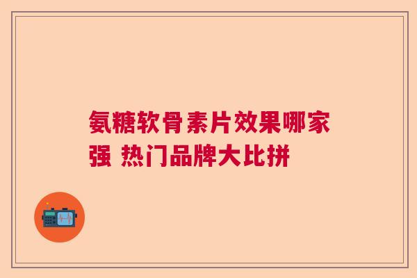 氨糖软骨素片效果哪家强 热门品牌大比拼