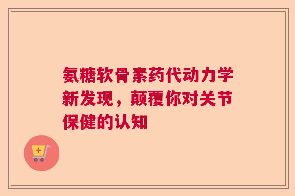 氨糖软骨素药代动力学新发现，颠覆你对关节保健的认知