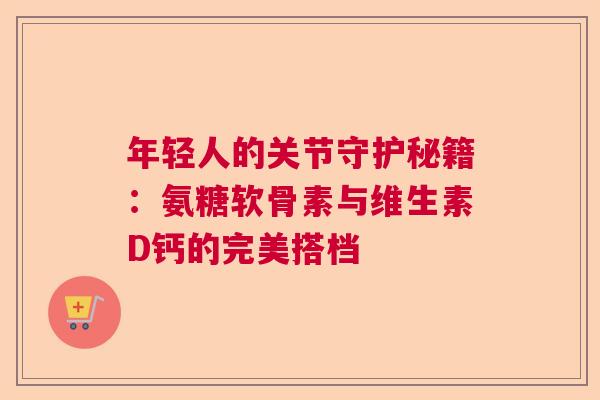 年轻人的关节守护秘籍：氨糖软骨素与维生素D钙的完美搭档