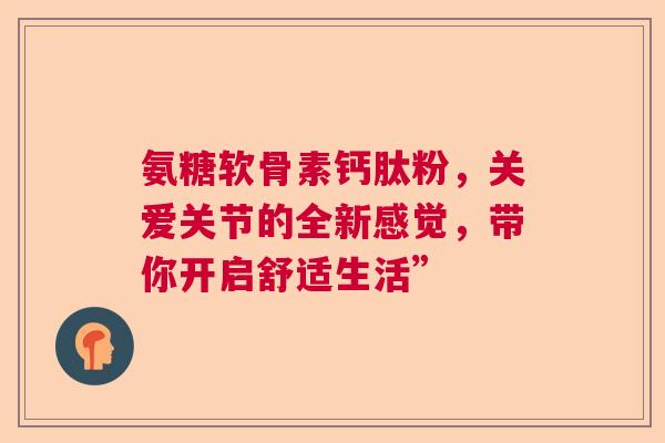 氨糖软骨素钙肽粉，关爱关节的全新感觉，带你开启舒适生活”