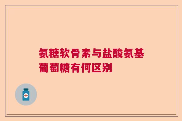 氨糖软骨素与盐酸氨基葡萄糖有何区别