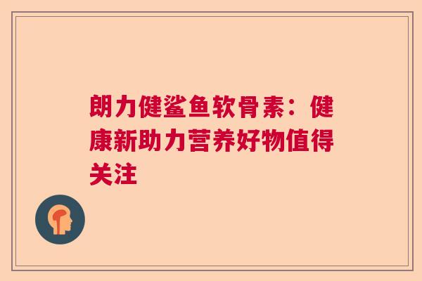朗力健鲨鱼软骨素：健康新助力营养好物值得关注
