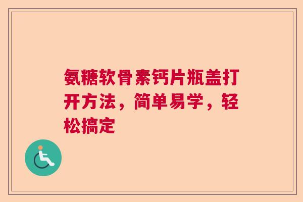 氨糖软骨素钙片瓶盖打开方法，简单易学，轻松搞定