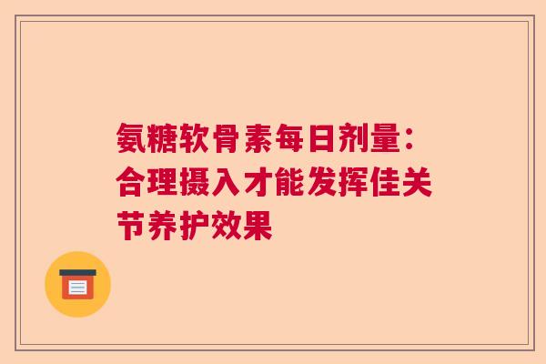 氨糖软骨素每日剂量：合理摄入才能发挥佳关节养护效果