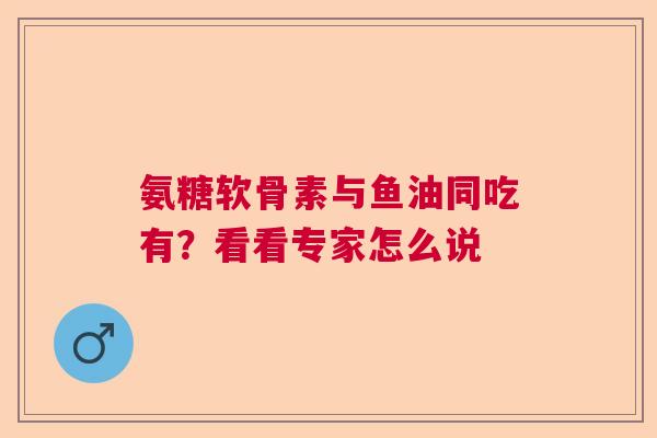 氨糖软骨素与鱼油同吃有？看看专家怎么说