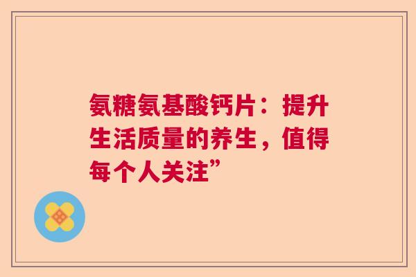 氨糖氨基酸钙片：提升生活质量的养生，值得每个人关注”