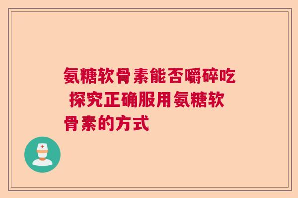 氨糖软骨素能否嚼碎吃 探究正确服用氨糖软骨素的方式