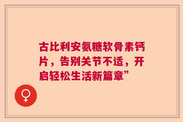 古比利安氨糖软骨素钙片，告别关节不适，开启轻松生活新篇章”