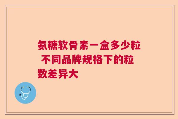 氨糖软骨素一盒多少粒 不同品牌规格下的粒数差异大