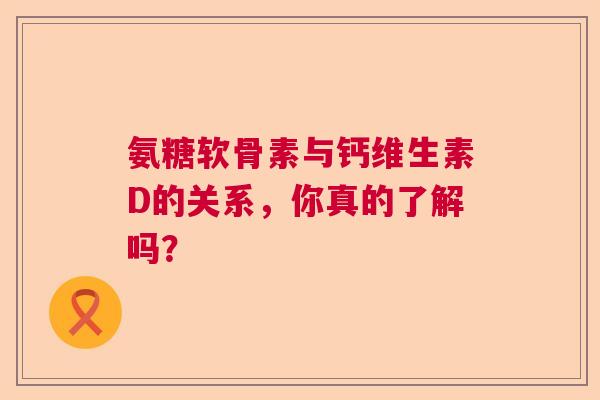 氨糖软骨素与钙维生素D的关系，你真的了解吗？