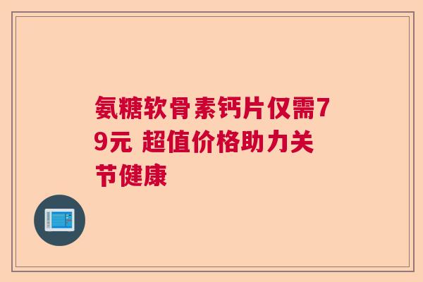 氨糖软骨素钙片仅需79元 超值价格助力关节健康