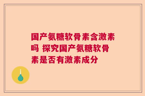 国产氨糖软骨素含激素吗 探究国产氨糖软骨素是否有激素成分