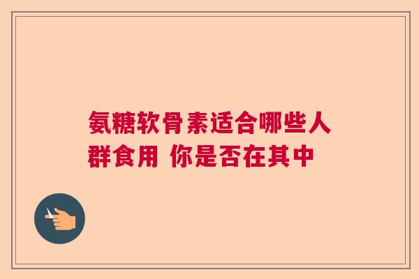 氨糖软骨素适合哪些人群食用 你是否在其中