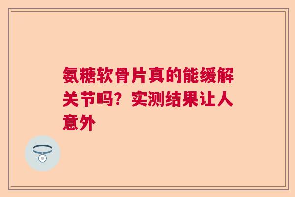 氨糖软骨片真的能缓解关节吗？实测结果让人意外
