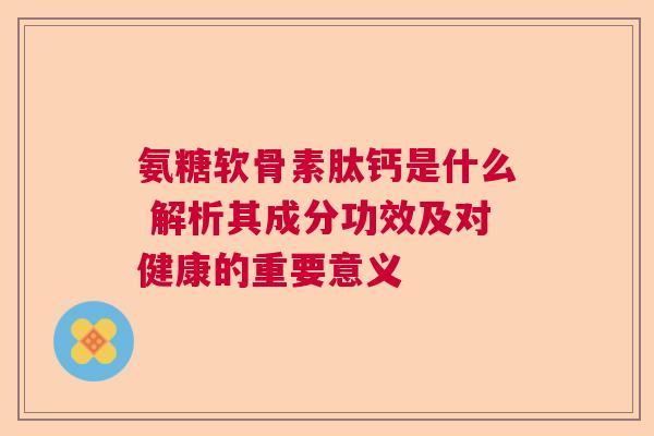 氨糖软骨素肽钙是什么 解析其成分功效及对健康的重要意义