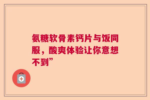 氨糖软骨素钙片与饭同服，酸爽体验让你意想不到”