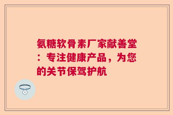 氨糖软骨素厂家献善堂：专注健康产品，为您的关节保驾护航