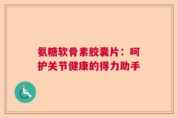 氨糖软骨素胶囊片：呵护关节健康的得力助手