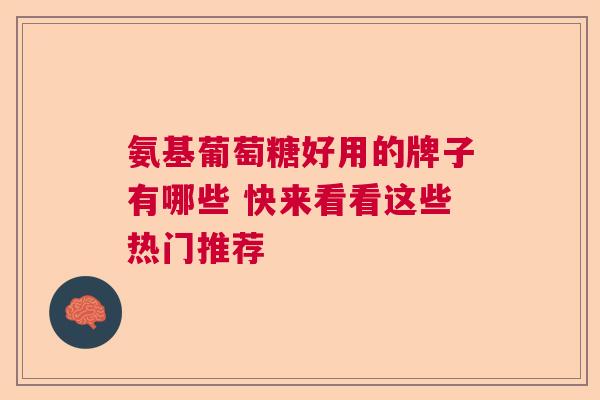 氨基葡萄糖好用的牌子有哪些 快来看看这些热门推荐