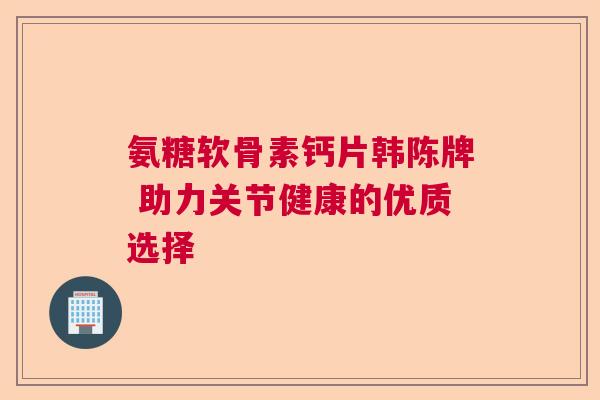 氨糖软骨素钙片韩陈牌 助力关节健康的优质选择