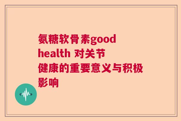 氨糖软骨素good health 对关节健康的重要意义与积极影响