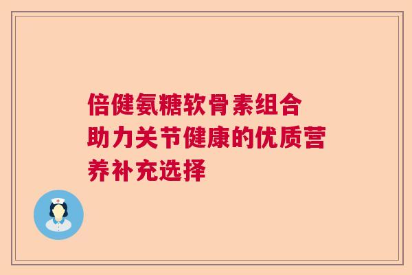 倍健氨糖软骨素组合 助力关节健康的优质营养补充选择