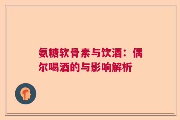 氨糖软骨素与饮酒：偶尔喝酒的与影响解析
