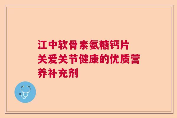 江中软骨素氨糖钙片 关爱关节健康的优质营养补充剂