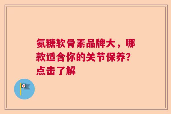 氨糖软骨素品牌大，哪款适合你的关节保养？点击了解