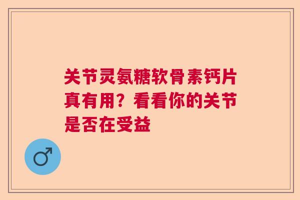 关节灵氨糖软骨素钙片真有用？看看你的关节是否在受益