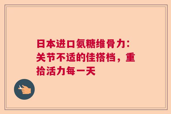 日本进口氨糖维骨力：关节不适的佳搭档，重拾活力每一天